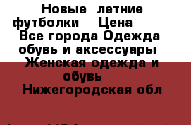 Новые, летние футболки  › Цена ­ 500 - Все города Одежда, обувь и аксессуары » Женская одежда и обувь   . Нижегородская обл.